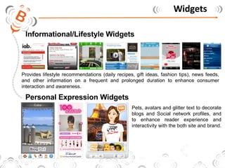 Widgets Informational/Lifestyle Widgets Personal Expression Widgets Provides lifestyle recommendations (daily recipes, gift ideas, fashion tips), news feeds, and other information on a frequent and prolonged duration to enhance consumer interaction and awareness.  Pets, avatars and glitter text to decorate blogs and Social network profiles, and to enhance reader experience and interactivity with the both site and brand.  