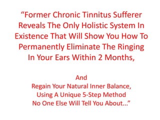 “Former Chronic Tinnitus Sufferer
 Reveals The Only Holistic System In
Existence That Will Show You How To
 Permanently Eliminate The Ringing
    In Your Ears Within 2 Months,

                  And
    Regain Your Natural Inner Balance,
     Using A Unique 5-Step Method
    No One Else Will Tell You About...”
 
