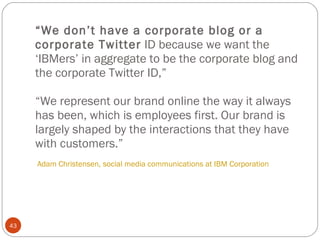 “ We don’t have a corporate blog or a corporate Twitter  ID because we want the ‘IBMers’ in aggregate to be the corporate blog and the corporate Twitter ID,” “We represent our brand online the way it always has been, which is employees first. Our brand is largely shaped by the interactions that they have with customers.”  Adam Christensen, social media communications at IBM Corporation   