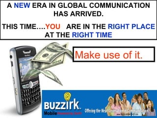 A NEW ERA IN GLOBAL COMMUNICATION
             HAS ARRIVED.
THIS TIME….YOU ARE IN THE RIGHT PLACE
           AT THE RIGHT TIME


                 Make use of it.
 