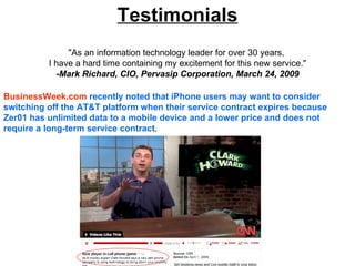 Testimonials
               "As an information technology leader for over 30 years,
          I have a hard time containing my excitement for this new service."
            -Mark Richard, CIO, Pervasip Corporation, March 24, 2009

BusinessWeek.com recently noted that iPhone users may want to consider
switching off the AT&T platform when their service contract expires because
Zer01 has unlimited data to a mobile device and a lower price and does not
require a long-term service contract.
 