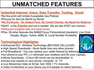 UNMATCHED FEATURES
Unlimited Internet ,Voice, Data Transfer, Texting, Email
•No fine print with limited Acceptable Use Policies
•Pre-pay for Service Month by Month
•No Contracts: No Added Fees: No Credit Checks: No Need for Rollover
•Zer01 is the Carrier and not a reseller. We are like AT&T and Verizon.
•Infrequent dropped calls and dead zones,
•Plus: 35 other features like MANDY(your Personalized Assistant), Live Chat-
       Google, Skype, Yahoo, MSN, & Local Number Portability

Technological Highlights:
● Enhanced 5G+ Wireless Technology (BEYOND CELLULAR)
● High Speed Downloads - Much faster than any other phones
● Full Broadband - You can replace your cable internet by tethering
Your phone to your PC and eliminate your wireless card for your Laptops.
● Movie Downloads - 2 hour HD movie can be downloaded in
minutes and viewed on your phone, computer or TV
● Live Streaming Video at 30 fps. Get 1000 + TV channels.
● Video Conference on your phone (up to 6 people on select phones).
 