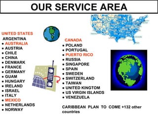 OUR SERVICE AREA

UNITED STATES
ARGENTINA        CANADA
● AUSTRALIA     ● POLAND
● AUSTRIA       ● PORTUGAL
● CHILE         ● PUERTO RICO
● CHINA         ● RUSSIA
● DENMARK       ● SINGAPORE
● FRANCE        ● SPAIN
● GERMANY       ● SWEDEN
● GUAM          ● SWITZERLAND
● HUNGARY       ● TAIWAN
● IRELAND       ● UNITED KINGTOM
● ISRAEL        ● US VIRGIN ISLANDS
● ITALY         ● VENEZUELA
● MEXICO
● NETHERLANDS
                CARIBBEAN PLAN TO COME +132 other
● NORWAY
                countries
 