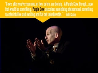 “Cows, after you've seen one, or two, or ten, are boring. A Purple Cow, though...now
that would be something. Purple Cow describes something phenomenal, something
counterintuitive and exciting and flat out unbelievable. “ - Seth Godin
 