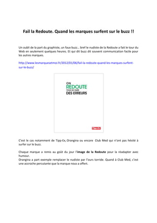 Fail la Redoute. Quand les marques surfent sur le buzz !!


Un oubli de la part du graphiste, un faux buzz… bref le nudiste de la Redoute a fait le tour du
Web en seulement quelques heures. Et qui dit buzz dit souvent communication facile pour
les autres marques.

http://www.lesmarquesetmoi.fr/2012/01/06/fail-la-redoute-quand-les-marques-surfent-
sur-le-buzz/




C’est le cas notamment de Tipp-Ex, Orangina ou encore Club Med qui n’ont pas hésité à
surfer sur le buzz.

Chaque marque a remis au goût du jour l’image de la Redoute pour la réadapter avec
humour.
Orangina a part exemple remplacer le nudiste par l’ours torride. Quand à Club Med, c’est
une accroche percutante que la marque nous a offert.
 