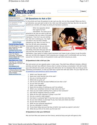 20 Questions to Ask a Girl                                                                                              Page 1 of 3




                                                                                                                           Search


              Home     Topics    Articles

Dating Questions
                             20 Questions to Ask a Girl
Relationship Questions
                             In this article you'll see 20 questions to ask a girl you like, but are they enough? When you find a
Fun Questions To Ask         girl attractive, you just want to talk to her, then even 200 questions feel less. But let's not ask 200
Your Boyfriend
                             questions at a stretch, let's begin by asking 20 impressive questions.
Random Questions to Ask
a Girl                                   When two opposites attract
Dating Questions to Ask a                then sparks fly from
Girl                                     everywhere. You know you're
                             attracted to her and you want to talk but
Funny Questions to Ask a
Girl                         it is necessary that you make a first good
                             impression. Trust me if you are noticing
Good Questions to Ask a
Girl                         her, then she is noticing you. You might
                             not notice it yet, but she's already
       Ads by Google         checked you out. Now it is your turn to
Find & Flirt New People      floor her off with some interesting
Flirt With People In Your Area conversation starters. But you have to
Now Its Easy & Fun With
                               make sure that your talk comprises
Badoo. Sign Up!
www.Badoo.com/Flirt_Online     everything. Girls don't like guys who are
                               nosy and men who think very highly of
Make Her Fall For You
Learn The "Secret              themselves. A guy wants to create a good impression and hopes to get a chance to ask the pretty
Psychology" That Makes       lady out, but that only happens if she's enjoying your company and is comfortable with you being
Women Deeply Fall In Love.   around her. So here's a look at 20 questions to ask a girl which ensures you score.
DoubleYourDating.com

Rate Date Love - Free          20 Questions to Ask a Girl you Like
Free New, fun, interactive
dating website. Find your true
love now.                      Men and women are two opposite poles in many ways. They both have different interests, different
www.ratedatelove.com           activities and both have different choices when it comes to having a conversation. Girls don't prefer
Is He Lying To You?          guys with attitude and usually avoid guys who talk dumb. So it is necessary that you bring up some
1) Reverse-Search His E-Mail interesting conversations, so that you both have a good time with each other. For your help here are
Fast. 2) Uncover Hidden      20 questions to ask someone to get to know them.
Online Profiles!
Spokeo.com/Uncover-Liars         1. What's your favorite color?
                                 2. Name your most favorite time of the year?
                                 3.   Are you a morning person?
                                 4.   Where did you grow up?
                                 5.   Tell me one wish that has been fulfilled and one that is not?
                                 6.   Do you have any pets?
                                 7.   What is your biggest fear?
                                 8.   Name the one piece of clothing you can't live without.
                                 9.   What's your worst/best memory of high school and why?
                                10.   Have you ever stolen anything from a store or from someone?
                                11.   Ever had an imaginary friend as a child?
                                12.   What are the most important 3 things in your life?
                                13.   Are you a sound or light sleeper?
                                14.   Ever been in a physical fight? If yes how many and who were they with?
                                15.   Do you have tattoos or piercings? If yes, how many and where are they?
                                16.   Do you have any phobias?
                                17.   What are your personal aspirations?
                                18. Are you interested in charity?
                                19. If you knew today was your last day on Earth, how would you spend it and why?
                                20. What did you think of me when you first saw me?

                             20 Questions to Ask your Girlfriend

                             Men are from Mars and women are from Venus, almost all boys and girls will agree to this




http://www.buzzle.com/articles/20questions-to-ask-a-girl.html                                                             1/20/2012
 