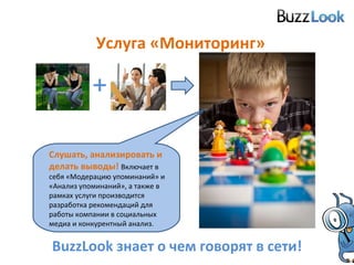 Услуга «Мониторинг» BuzzLook  знает о чем говорят в сети! Слушать, анализировать и делать выводы!   Включает в себя «Модерацию упоминаний» и «Анализ упоминаний», а также в рамках услуги производится разработка рекомендаций для работы компании в социальных медиа и конкурентный анализ. + 