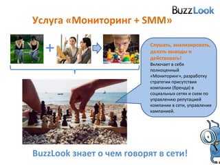 Услуга «Мониторинг +  SMM » Слушать, анализировать, делать выводы и действовать!  Включает в себя полноценный «Мониторинг», разработку стратегии присутствия компании (бренда) в социальных сетях и схем по управлению репутацией компании в сети, управление кампанией. BuzzLook  знает о чем говорят в сети! + 
