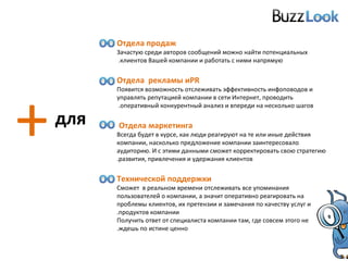 + для Отдела продаж Зачастую среди авторов сообщений можно найти потенциальных клиентов Вашей компании и работать с ними напрямую.  Отдела   рекламы и  PR Появится возможность отслеживать эффективность инфоповодов и управлять репутацией компании в сети Интернет, проводить оперативный конкурентный анализ и впереди на несколько шагов.  Отдела маркетинга  Всегда будет в курсе, как люди реагируют на те или иные действия компании, насколько предложение компании заинтересовало аудиторию. И с этими данными сможет корректировать свою стратегию развития, привлечения и удержания клиентов. Технической поддержки Сможет  в реальном времени отслеживать все упоминания пользователей о компании, а значит оперативно реагировать на проблемы клиентов, их претензии и замечания по качеству услуг и продуктов компании. Получить ответ от специалиста компании там, где совсем этого не ждешь по истине ценно. 