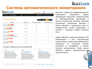 Система автоматического мониторинга BuzzLook  – сервис для профессионального мониторинга социальных медиа, обладающий большими возможностями по структурированию, фильтрации и анализу упоминаний.  Buzzlook  позволяет отслеживать упоминания брендов в блогах, форумах и социальных сетях по определенным темам, задаваемым в системе c помощью набора ключевых слов.  Сервис работает в реальном времени. Все комментарии к уже существующим упоминаниям, а также вновь добавленные сообщения по ключевым словам, появляются в интерфейсе в течение получаса автоматически. Также можно обновить выдачу самостоятельно в нужный момент. 