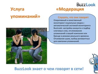 Услуга «Модерация упоминаний» Слушать, что они говорят !   Оперативный и качественный мониторинг социальных медиа с автоматической системой мониторинга  BuzzLook : настройка аккаунта и подбор ключевых слов, отслеживание упоминаний о вашей компании или бренде в режиме реального времени.  Отсеивание шума, выбор релевантных для кампании упоминаний. BuzzLook  знает о чем говорят в сети! 