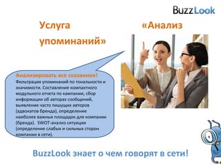 Услуга «Анализ упоминаний» BuzzLook  знает о чем говорят в сети! Анализировать все сказанное!   Фильтрация упоминаний по тональности и значимости. Составление компактного модульного отчета по кампании, сбор информации об авторах сообщений, выявление часто пишущих авторов (адвокатов бренда), определение наиболее важных площадок для компании (бренда).  SWOT- анализ ситуации (определение слабых и сильных сторон компании в сети). 