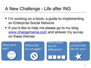 A New Challenge - Life after ING
• I’m working on a book; a guide to implementing
an Enterprise Social Network
• If you’d ...