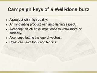 Campaign keys of a Well-done buzz
 A product with high quality.
 An innovating product with astonishing aspect.
 A concept which arise impatience to know more or
curiosity.
 A concept flatting the ego of vectors.
 Creative use of tools and tecnics.
 