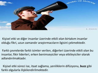 Kişisel etki ve diğer insanlar üzerinde etkili olan birtakım insanlar
olduğu fikri, uzun zamandır araştırmacıların ilgisini çekmektedir.
Farklı çevrelerde farklı isimler verilen, diğerleri üzerinde etkili olan bu
insanlar, fikir liderleri, erken benimseyiciler veya etkileyiciler olarak
adlandırılmaktadır.
Kişisel etki süreci ise, itaat sağlama, yeniliklerin difüzyonu, buzz gibi
farklı olgularla ilişkilendirilmektedir.

 