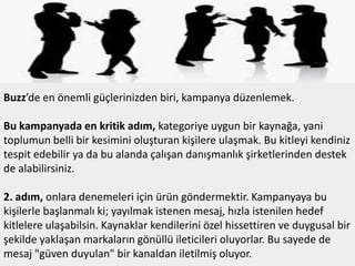 Buzz’de en önemli güçlerinizden biri, kampanya düzenlemek.
Bu kampanyada en kritik adım, kategoriye uygun bir kaynağa, yani
toplumun belli bir kesimini oluşturan kişilere ulaşmak. Bu kitleyi kendiniz
tespit edebilir ya da bu alanda çalışan danışmanlık şirketlerinden destek
de alabilirsiniz.
2. adım, onlara denemeleri için ürün göndermektir. Kampanyaya bu
kişilerle başlanmalı ki; yayılmak istenen mesaj, hızla istenilen hedef
kitlelere ulaşabilsin. Kaynaklar kendilerini özel hissettiren ve duygusal bir
şekilde yaklaşan markaların gönüllü ileticileri oluyorlar. Bu sayede de
mesaj "güven duyulan" bir kanaldan iletilmiş oluyor.

 