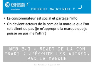 POURQUOI MAINTENANT ? 
• Le consommateur est social et partage l’info 
• On devient acteurs de la com de la marque que l’on 
soit client ou pas (je m’approprie la marque que je 
puisse ou pas me l’offrir) 
WEB 2.0 : REJET DE LA COM 
TRADI : J’ÉCOUTE LES AUTRES, 
PAS LA MARQUE 
Buzz Marketing - 01 juillet 2014 
 