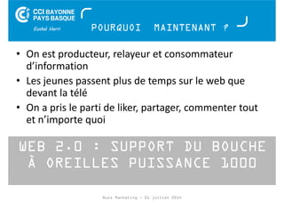 POURQUOI MAINTENANT ? 
• On est producteur, relayeur et consommateur 
d’information 
• Les jeunes passent plus de temps sur le web que 
devant la télé 
• On a pris le parti de liker, partager, commenter tout 
et n’importe quoi 
WEB 2.0 : SUPPORT DU BOUCHE 
À OREILLES PUISSANCE 1000 
Buzz Marketing - 01 juillet 2014 
 