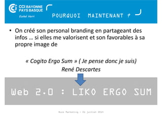 POURQUOI MAINTENANT ? 
• On créé son personal branding en partageant des 
infos … si elles me valorisent et son favorables à sa 
propre image de 
« Cogito Ergo Sum » ( Je pense donc je suis) 
René Descartes 
Web 2.0 : LIKO ERGO SUM 
Buzz Marketing - 01 juillet 2014 
 