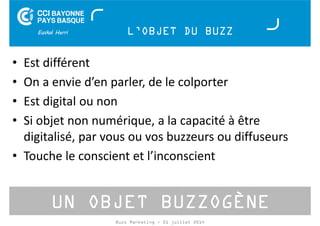 L’OBJET DU BUZZ 
• Est différent 
• On a envie d’en parler, de le colporter 
• Est digital ou non 
• Si objet non numérique, a la capacité à être 
digitalisé, par vous ou vos buzzeurs ou diffuseurs 
• Touche le conscient et l’inconscient 
UN OBJET BUZZOGÈNE 
Buzz Marketing - 01 juillet 2014 
 