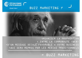 BUZZ MARKETING ? 
ORGANISER LA PROPAGATION 
+ ENTRE LA COMMUNAUTE (WEB) 
+D’UN MESSAGE DECALÉ FAVORABLE A VOTRE BUSINESS 
+QUI SERA REPRIS PAR LES MEDIAS TRADITIONNELS 
= BUZZ MARKETING 
Buzz Marketing - 01 juillet 2014 
 