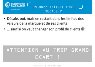 UN BUZZ DOIT-IL ETRE 
DECALE ? 
• Décalé, oui, mais en restant dans les limites des 
valeurs de la marque et de ses clients 
• … sauf si on veut changer son profil de clients ☺ 
ATTENTION AU TROP GRAND 
ECART ! 
Buzz Marketing - 01 juillet 2014 
 