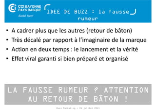 IDEE DE BUZZ : la fausse 
rumeur 
• A cadrer plus que les autres (retour de bâton) 
• Très décalé par rapport à l’imaginaire de la marque 
• Action en deux temps : le lancement et la vérité 
• Effet viral garanti si bien préparé et organisé 
LA FAUSSE RUMEUR ? ATTENTION 
AU RETOUR DE BÂTON ! 
Buzz Marketing - 01 juillet 2014 
 