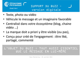SUPPORT DU BUZZ – 
version digitale 
• Texte, photo ou vidéo 
• Véhicule le message et un imaginaire favorable 
• Centralisé dans votre écosystème (blog, chaine 
vidéo …) 
• La marque doit a priori y être visible (ou pas), 
• Conçu pour créé de l’engagement : être liké, 
partagé, commenté 
L’OBJET DU BUZZ : TOUT AUSSI ESSENTIEL 
QUE LE MESSAGE EN LUI-MÊME 
Buzz Marketing - 01 juillet 2014 
 