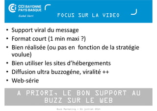 FOCUS SUR LA VIDEO 
• Support viral du message 
• Format court (1 min maxi ?) 
• Bien réalisée (ou pas en fonction de la stratégie 
voulue) 
• Bien utiliser les sites d’hébergements 
• Diffusion ultra buzzogéne, viralité ++ 
• Web-série 
A PRIORI, LE BON SUPPORT AU 
BUZZ SUR LE WEB 
Buzz Marketing - 01 juillet 2014 
 