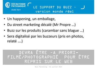 LE SUPPORT DU BUZZ – 
version monde réel 
• Un happening, un emballage, 
• Du street marketing décalé (Mr Propre …) 
• Buzz sur les produits (carambar sans blague …) 
• Sera digitalisé par les buzzeurs (pris en photos, 
relaté ….) 
DEVRA ÊTRE –A PRIORI-FILMÉ/ 
PHOTOGRAPHIÉ POUR ÊTRE 
REPRIS SUR LE WEB 
Buzz Marketing - 01 juillet 2014 
 