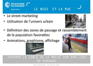 LE BUZZ ET LA RUE 
• Le street-marketing 
• Utilisation de l’univers urbain 
• Définition des zones de passage et rassemblement 
de la population favorables 
• Animations, graphisme, affichage 
TOUCHER LA CIBLE OU LE RELAI SUR SON LIEU 
DE PASSAGE 
Buzz Marketing - 01 juillet 2014 
 