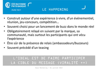 LE HAPPENING 
• Construit autour d’une expérience à vivre, d’un événementiel, 
réunion, jeu-concours, compétition… 
• Souvent choisi pour un lancement de buzz dans le monde réel 
• Obligatoirement relayé en suivant par la marque, sa 
communauté, mais surtout les participants qui ont vécu 
l’expérience 
• Être sûr de la présence de relais (ambassadeurs/buzzeurs) 
• Souvent précédé d’un teasing 
L’IDEAL EST DE FAIRE PARTICIPER 
LA CIBLE DU MESSAGE (VIRALITÉ ++) 
Buzz Marketing - 01 juillet 2014 
 