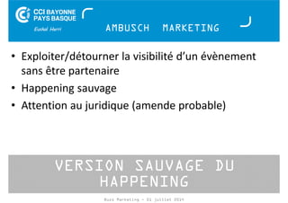 AMBUSCH MARKETING 
• Exploiter/détourner la visibilité d’un évènement 
sans être partenaire 
• Happening sauvage 
• Attention au juridique (amende probable) 
VERSION SAUVAGE DU 
HAPPENING 
Buzz Marketing - 01 juillet 2014 
 