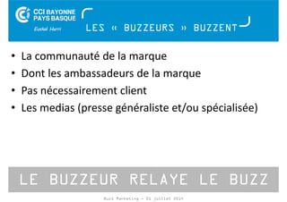 LES « BUZZEURS » BUZZENT 
• La communauté de la marque 
• Dont les ambassadeurs de la marque 
• Pas nécessairement client 
• Les medias (presse généraliste et/ou spécialisée) 
LE BUZZEUR RELAYE LE BUZZ 
Buzz Marketing - 01 juillet 2014 
 