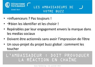 LES AMBASSADEURS DE 
VOTRE BUZZ 
• =influenceurs ? Pas toujours ! 
• bien les identifier et les choisir ! 
• Repérables par leur engagement envers la marque dans 
les medias sociaux 
• Doivent être actionnés sans avoir l’impression de l’être 
• Un sous-projet du projet buzz global : comment les 
toucher 
L’AMBASSADEUR : DOIT PROVOQUER 
LA RÉACTION EN CHAÎNE 
Buzz Marketing - 01 juillet 2014 
 