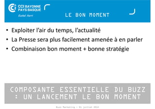 LE BON MOMENT 
• Exploiter l’air du temps, l’actualité 
• La Presse sera plus facilement amenée à en parler 
• Combinaison bon moment + bonne stratégie 
COMPOSANTE ESSENTIELLE DU BUZZ 
: UN LANCEMENT LE BON MOMENT 
Buzz Marketing - 01 juillet 2014 
 