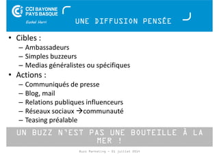 UNE DIFFUSION PENSÉE 
• Cibles : 
– Ambassadeurs 
– Simples buzzeurs 
– Medias généralistes ou spécifiques 
• Actions : 
– Communiqués de presse 
– Blog, mail 
– Relations publiques influenceurs 
– Réseaux sociaux communauté 
– Teasing préalable 
UN BUZZ N’EST PAS UNE BOUTEILLE À LA 
MER ! 
Buzz Marketing - 01 juillet 2014 
 