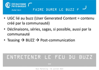 FAIRE DURER LE BUZZ ? 
• UGC lié au buzz (User Generated Content = contenu 
créé par la communauté) 
• Déclinaisons, séries, sagas, si possible, aussi par la 
communauté 
• Teasing BUZZ Post-communication 
ENTRETENIR LE FEU DU BUZZ 
… 
Buzz Marketing - 01 juillet 2014 
 