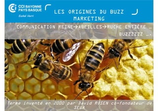 LES ORIGINES DU BUZZ 
MARKETING 
COMMUNICATION REINEABEILLESRUCHE ENTIÈRE … 
Terme inventé en 2000 par David ROSEN co-fondateur de 
SEGA 
Buzz Marketing - 01 juillet 2014 
BUZZZZZZ …. 
 