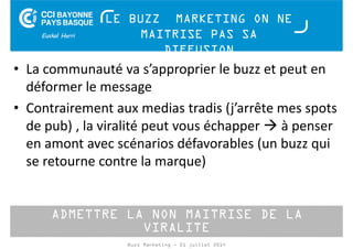 LE BUZZ MARKETING ON NE 
MAITRISE PAS SA 
DIFFUSION 
• La communauté va s’approprier le buzz et peut en 
déformer le message 
• Contrairement aux medias tradis (j’arrête mes spots 
de pub) , la viralité peut vous échapper à penser 
en amont avec scénarios défavorables (un buzz qui 
se retourne contre la marque) 
ADMETTRE LA NON MAITRISE DE LA 
VIRALITE 
Buzz Marketing - 01 juillet 2014 
 