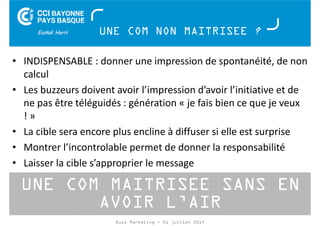UNE COM NON MAITRISEE ? 
• INDISPENSABLE : donner une impression de spontanéité, de non 
calcul 
• Les buzzeurs doivent avoir l’impression d’avoir l’initiative et de 
ne pas être téléguidés : génération « je fais bien ce que je veux 
! » 
• La cible sera encore plus encline à diffuser si elle est surprise 
• Montrer l’incontrolable permet de donner la responsabilité 
• Laisser la cible s’approprier le message 
UNE COM MAITRISEE SANS EN 
AVOIR L’AIR 
Buzz Marketing - 01 juillet 2014 
 