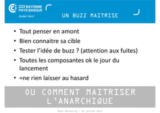 UN BUZZ MAITRISE 
• Tout penser en amont 
• Bien connaitre sa cible 
• Tester l’idée de buzz ? (attention aux fuites) 
• Toutes les composantes ok le jour du 
lancement 
• =ne rien laisser au hasard 
OU COMMENT MAITRISER 
L’ANARCHIQUE 
Buzz Marketing - 01 juillet 2014 
 