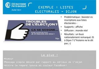 EXEMPLE : LISTES 
ELECTORALES - DIJON 
Le plus : 
• Problématique : booster es 
Humour 
Message simple décalé par rapport au sérieux de l’objet 
Attire le regard (pouce et couleur FaceBook) 
Buzz Marketing - 01 juillet 2014 
inscriptions aux listes 
électorales - 
• Supports : affiche 
• Diffusion : monde réel 
• Résultats : un buzz 
nationalement remarqué. Et 
à Dijon ? L‘’histoire ne le dit 
pas ;-) 
 