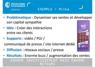 EXEMPLE : Milka 
• Problématique : Dynamiser ses ventes et développer 
son capital sympathie 
• Idée : Créer des intéractions 
entre ses clients 
• Supports : vidéo / PLV / 
communiqué de presse / site internet dédié 
• Diffusion : réseaux sociaux / presse 
• Résultats : Enorme buzz / augmentation des ventes 
ENORME INVESTISSEMENT MAIS ÉNORME 
RETOURS 
Buzz Marketing - 01 juillet 2014 
 