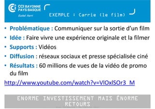 EXEMPLE : Carrie (le film) 
• Problématique : Communiquer sur la sortie d’un film 
• Idée : Faire vivre une expérience originale et la filmer 
• Supports : Vidéos 
• Diffusion : réseaux sociaux et presse spécialisée ciné 
• Résultats : 60 millions de vues de la vidéo de promo 
du film 
http://www.youtube.com/watch?v=VlOxlSOr3_M 
ENORME INVESTISSEMENT MAIS ÉNORME 
RETOURS 
Buzz Marketing - 01 juillet 2014 
 