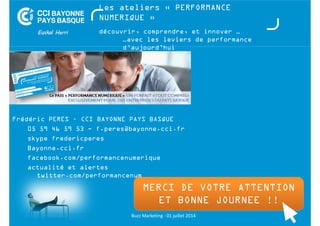 Les ateliers « PERFORMANCE 
NUMERIQUE » 
découvrir, comprendre, et innover … 
…avec les leviers de performance 
d’aujourd’hui 
Frédéric PERES – CCI BAYONNE PAYS BASQUE 
05 59 46 59 53 - f.peres@bayonne.cci.fr 
skype fredericperes 
Bayonne.cci.fr 
facebook.com/performancenumerique 
actualité et alertes 
MERCI DE VVOOTTRREE AATTTTEENNTTIIOONN 
ET BONNE JOURNEE !! 
twitter.com/performancenum 
Buzz Marketing - 01 juillet 2014 
