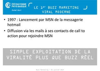 LE 1er BUZZ MARKETING 
VIRAL MODERNE 
• 1997 : Lancement par MSN de la messagerie 
hotmail 
• Diffusion via les mails à ses contacts de call to 
action pour rejoindre MSN 
SIMPLE EXPLOITATION DE LA 
VIRALITÉ PLUS QUE BUZZ RÉEL 
Buzz Marketing - 01 juillet 2014 
 