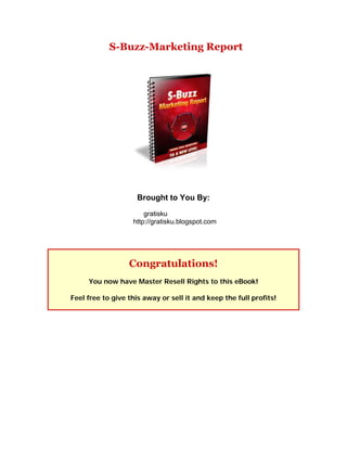 S-Buzz-Marketing Report




                     Brought to You By:
                       gratisku
                   http://gratisku.blogspot.com




                  Congratulations!
     You now have Master Resell Rights to this eBook!

Feel free to give this away or sell it and keep the full profits!
 