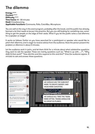 The dilemma
Energy ****
Content ****
Difficulty ****
Time frame: 10 - 30 minutes
Goal: Crowdsourcing
Applicable functions: Comments, Polls, CatchBox, Microphone
You are well on the way in the event program, probably after the break, and the public has already
learned a lot that needs to be put into practice. But you are still looking for something new, some-
thing to get the people on the edge of their seats. What if you let the public solve a real dilemma
for a speaker on stage?
It works as follows: Earlier on you have searched for a participant or speaker who would like to
pitch their dilemma, and is eager to receive advice from the audience. Have the person present the
problem or dilemma in about 3 minutes.
Let the audience work in pairs, and let them think for a minute about what substantive questions
they want to ask the speaker. These are mainly questions such as: “What is up with…..?”, “Why
did(n’t) that work?” “How did this and this respond to this and this?” Give the audience approx. 5
minutes to ask and answer these questions.
10.
 