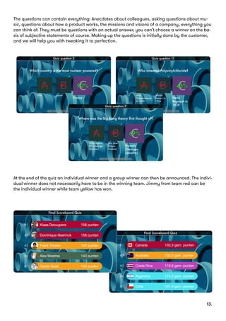 The questions can contain everything: Anecdotes about colleagues, asking questions about mu-
sic, questions about how a product works, the missions and visions of a company, everything you
can think of. They must be questions with an actual answer, you can’t choose a winner on the ba-
sis of subjective statements of course. Making up the questions is initially done by the customer,
and we will help you with tweaking it to perfection.
At the end of the quiz an individual winner and a group winner can then be announced. The indivi-
dual winner does not necessarily have to be in the winning team. Jimmy from team red can be
the individual winner while team yellow has won.
		 13.
 